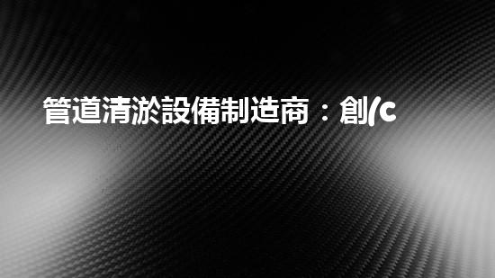 管道清淤設備制造商：創(chuàng)新科技，潔凈以后